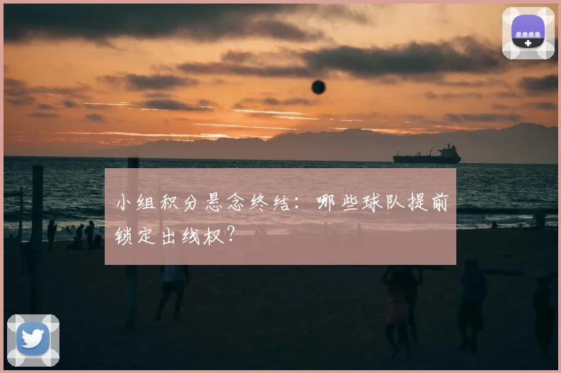 小组积分悬念终结:哪些球队提前锁定出线权?