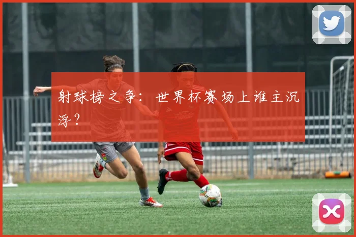 射球榜之争:世界杯赛场上谁主沉浮?