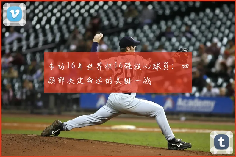 专访16年世界杯16强核心球员：回顾那决定命运的关键一战