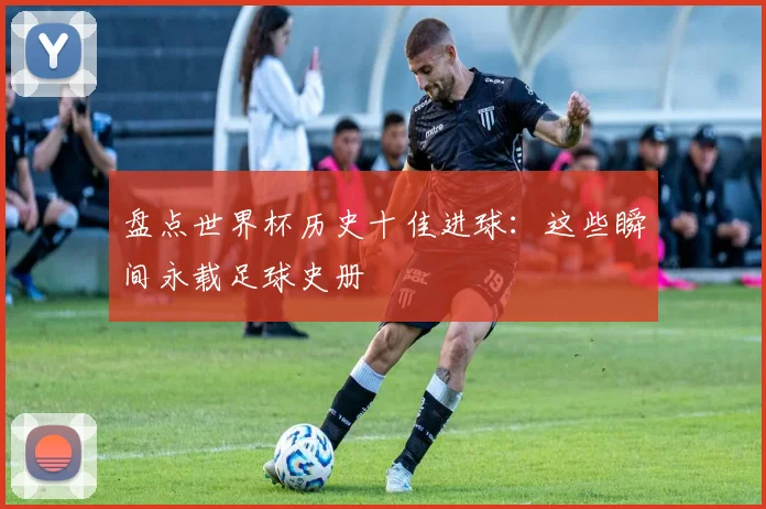 盘点世界杯历史十佳进球：这些瞬间永载足球史册