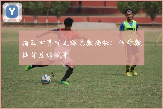 梅西世界杯进球总数揭秘：传奇数据背后的故事