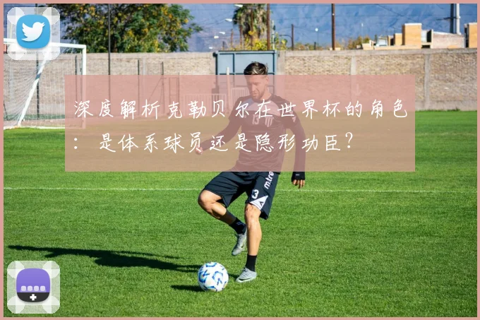 深度解析克勒贝尔在世界杯的角色：是体系球员还是隐形功臣？