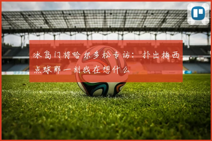 冰岛门将哈尔多松专访：扑出梅西点球那一刻我在想什么