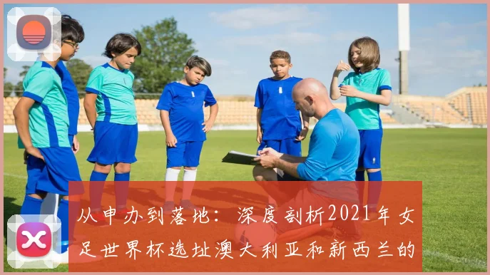 从申办到落地：深度剖析2021年女足世界杯选址澳大利亚和新西兰的原因