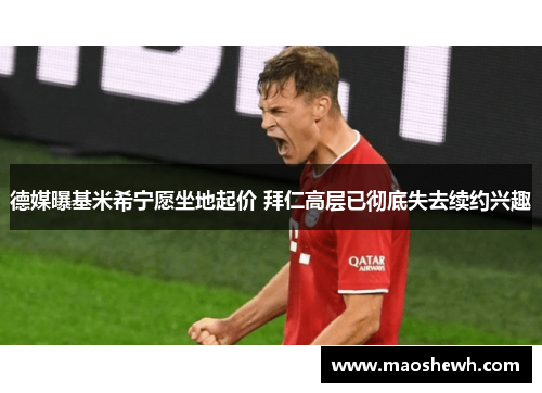 德媒曝基米希宁愿坐地起价 拜仁高层已彻底失去续约兴趣