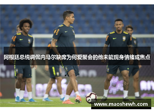 阿根廷总统调侃内马尔缺席为何爱聚会的他未能现身情绪成焦点